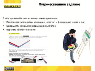 Художественное задание


В нём должно быть описано по каким правилам:
• Использовать брендбук компании (логотип и фирменные цвета и т.д.)
• Оформлять каждый информационный блок
• Верстать контент на сайте
 