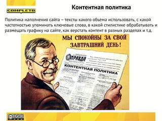Контентная политика
Политика наполнения сайта – тексты какого объема использовать, с какой
частотностью упоминать ключевые слова, в какой стилистике обрабатывать и
размещать графику на сайте, как верстать контент в разных разделах и т.д.
 