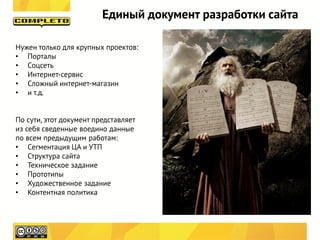 Единый документ разработки сайта

Нужен только для крупных проектов:
• Порталы
• Соцсеть
• Интернет-сервис
• Сложный интернет-магазин
• и т.д.


По сути, этот документ представляет
из себя сведенные воедино данные
по всем предыдущим работам:
• Сегментация ЦА и УТП
• Структура сайта
• Техническое задание
• Прототипы
• Художественное задание
• Контентная политика
 