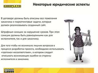 Некоторые юридические аспекты


В договоре должны быть описаны все пожелания
заказчика и маркетинговые задачи, которые
должен реализовывать созданный сайт.

Штрафные санкции за нарушение сроков. При этом
санкции должны быть равноценными как для
исполнителя, так и для заказчика.

Для того чтобы не возникало лишних вопросов в
процессе разработки проекта, необходимо использовать т.н.
«протокол несоответствия», в котором следует
описывать возникающие ошибки со стороны
исполнителя и заказчика.
 