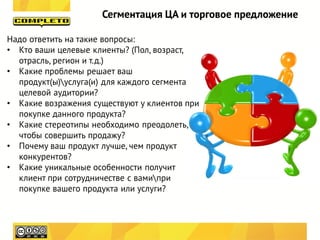 Сегментация ЦА и торговое предложение

Надо ответить на такие вопросы:
• Кто ваши целевые клиенты? (Пол, возраст,
  отрасль, регион и т.д.)
• Какие проблемы решает ваш
  продукт(ы)услуга(и) для каждого сегмента
  целевой аудитории?
• Какие возражения существуют у клиентов при
  покупке данного продукта?
• Какие стереотипы необходимо преодолеть,
  чтобы совершить продажу?
• Почему ваш продукт лучше, чем продукт
  конкурентов?
• Какие уникальные особенности получит
  клиент при сотрудничестве с вамипри
  покупке вашего продукта или услуги?
 