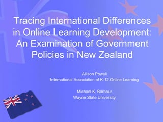Tracing International Differences
in Online Learning Development:
 An Examination of Government
    Policies in New Zealand
                          Allison Powell
        International Association of K-12 Online Learning

                     Michael K. Barbour
                    Wayne State University
 