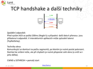 TCP handshake a další techniky 
Zpoždění odpovědi: 
Před vyslání ACK se počká 200ms (Nagle‘s) a případná další data k přenosu jsou 
přibalena k odpovědi. V interaktivních aplikacích může způsobit latenci 
(TcpNoDelay). 
Technika okna: 
Komunikující se domluví na počtu segmentů, po kterém je nutné poslat potvrzení. 
Dochází ke snížení režie, ale při chybách je nutné přeposlat celé okno (a sníží se i 
jeho délka). 
http://lynt.cz 
CWND a SSTHRESH + pomalý start 
17. 10. 2014 14 
 