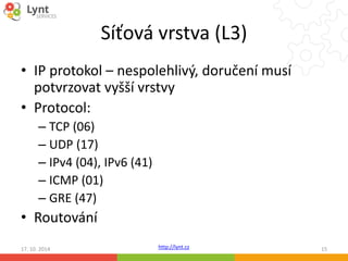 Síťová vrstva (L3) 
• IP protokol – nespolehlivý, doručení musí 
potvrzovat vyšší vrstvy 
• Protocol: 
http://lynt.cz 
– TCP (06) 
– UDP (17) 
– IPv4 (04), IPv6 (41) 
– ICMP (01) 
– GRE (47) 
• Routování 
17. 10. 2014 15 
 