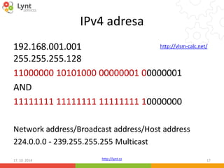 IPv4 adresa 
192.168.001.001 
255.255.255.128 
11000000 10101000 00000001 00000001 
AND 
11111111 11111111 11111111 10000000 
http://vlsm-calc.net/ 
Network address/Broadcast address/Host address 
224.0.0.0 - 239.255.255.255 Multicast 
http://lynt.cz 
17. 10. 2014 17 
 