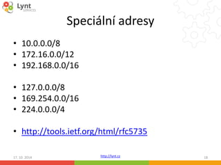 Speciální adresy 
http://lynt.cz 
• 10.0.0.0/8 
• 172.16.0.0/12 
• 192.168.0.0/16 
• 127.0.0.0/8 
• 169.254.0.0/16 
• 224.0.0.0/4 
• http://tools.ietf.org/html/rfc5735 
17. 10. 2014 18 
 