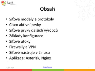 Obsah 
• Síťové modely a protokoly 
• Cisco aktivní prvky 
• Síťové prvky dalších výrobců 
• Základy konfigurace 
• Síťové útoky 
• Firewally a VPN 
• Síťové nástroje v Linuxu 
• Aplikace: Asterisk, Nginx 
http://lynt.cz 
17. 10. 2014 2 
 