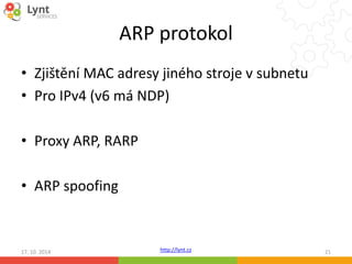 ARP protokol 
• Zjištění MAC adresy jiného stroje v subnetu 
• Pro IPv4 (v6 má NDP) 
http://lynt.cz 
• Proxy ARP, RARP 
• ARP spoofing 
17. 10. 2014 21 
 