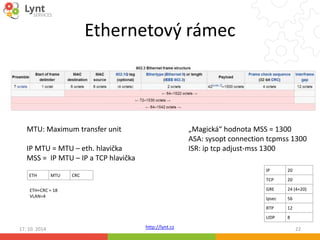 Ethernetový rámec 
http://lynt.cz 
„Magická“ hodnota MSS = 1300 
ASA: sysopt connection tcpmss 1300 
ISR: ip tcp adjust-mss 1300 
IP 20 
TCP 20 
GRE 24 (4+20) 
Ipsec 56 
RTP 12 
UDP 8 
MTU: Maximum transfer unit 
IP MTU = MTU – eth. hlavička 
MSS = IP MTU – IP a TCP hlavička 
ETH MTU CRC 
ETH+CRC = 18 
VLAN=4 
17. 10. 2014 22 
 