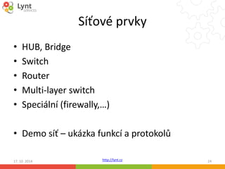 Síťové prvky 
• HUB, Bridge 
• Switch 
• Router 
• Multi-layer switch 
• Speciální (firewally,…) 
• Demo síť – ukázka funkcí a protokolů 
http://lynt.cz 
17. 10. 2014 24 
 