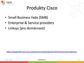 Produkty Cisco 
• Small Business řada (SMB) 
• Enterprise & Service providers 
• Linksys (pro domácnost) 
https://supportforums.cisco.com/community/netpro/small-business/onlinedemos 
http://lynt.cz 
17. 10. 2014 25 
 