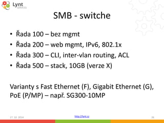 SMB - switche 
• Řada 100 – bez mgmt 
• Řada 200 – web mgmt, IPv6, 802.1x 
• Řada 300 – CLI, inter-vlan routing, ACL 
• Řada 500 – stack, 10GB (verze X) 
Varianty s Fast Ethernet (F), Gigabit Ethernet (G), 
PoE (P/MP) – např. SG300-10MP 
http://lynt.cz 
17. 10. 2014 26 
 
