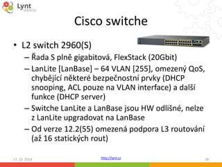 Cisco switche 
http://lynt.cz 
• L2 switch 2960(S) 
– Řada S plně gigabitová, FlexStack (20Gbit) 
– LanLite [LanBase] – 64 VLAN [255], omezený QoS, 
chybějící některé bezpečnostní prvky (DHCP 
snooping, ACL pouze na VLAN interface) a další 
funkce (DHCP server) 
– Switche LanLite a LanBase jsou HW odlišné, nelze 
z LanLite upgradovat na LanBase 
– Od verze 12.2(55) omezená podpora L3 routování 
(až 16 statických rout) 
17. 10. 2014 28 
 