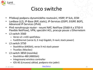 Cisco switche 
• Přidávají podporu dynamického routování, HSRP, IP SLA, EEM 
• LanBase (L2), IP-Base (RIP, static), IP-Services (OSPF, EIGRP, BGP), 
http://lynt.cz 
Advanced IP-Services (IPv6) 
• Plně nenahrazuje router - neumí NAT, NetFlow (3560-X a 3750-X 
Flexible NetFlow), VPN, speciální ACL, pracuje pouze s Ethernetem 
• L3 switch 3560 
– Verze v2 s nižší spotřebou 
– FastEthernet (verze G, E mají Gigabit, X navíc stack power) 
• L3 switch 3750 
– StackWise (64Gbit), verze X má stack power 
– TrustSec (MacSec) 
• L3 switch 3850 (novinka) 
– StackWise-480 (480Gbit) 
– Integrovaný wireless controller 
– IOS-XE (Linuxový základ, podpora více jader) 
17. 10. 2014 29 
 