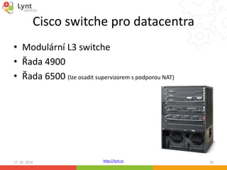 Cisco switche pro datacentra 
• Modulární L3 switche 
• Řada 4900 
• Řada 6500 (lze osadit supervizorem s podporou NAT) 
http://lynt.cz 
17. 10. 2014 30 
 