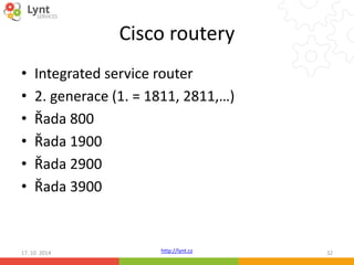 Cisco routery 
• Integrated service router 
• 2. generace (1. = 1811, 2811,…) 
• Řada 800 
• Řada 1900 
• Řada 2900 
• Řada 3900 
http://lynt.cz 
17. 10. 2014 32 
 