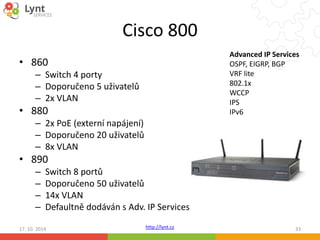 Cisco 800 
http://lynt.cz 
• 860 
– Switch 4 porty 
– Doporučeno 5 uživatelů 
– 2x VLAN 
• 880 
– 2x PoE (externí napájení) 
– Doporučeno 20 uživatelů 
– 8x VLAN 
• 890 
– Switch 8 portů 
– Doporučeno 50 uživatelů 
– 14x VLAN 
– Defaultně dodáván s Adv. IP Services 
Advanced IP Services 
OSPF, EIGRP, BGP 
VRF lite 
802.1x 
WCCP 
IPS 
IPv6 
17. 10. 2014 33 
 