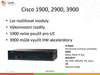 Cisco 1900, 2900, 3900 
• Lze rozšiřovat moduly 
• Výkonnostní rozdíly 
• 1900 nelze použít pro UC 
• 3900 může využít HW akcelerátory 
http://lynt.cz 
IP-BASE 
Dynamické routovací protokoly 
DATA 
MPLS, RSVP, IP SLA 
SECURITY 
SSL VPN, DMVPN, IPS, Ipsec 
UC 
Hlasové služby 
17. 10. 2014 34 
 
