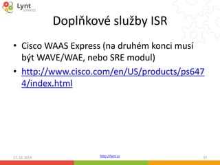 Doplňkové služby ISR 
• Cisco WAAS Express (na druhém konci musí 
být WAVE/WAE, nebo SRE modul) 
• http://www.cisco.com/en/US/products/ps647 
4/index.html 
http://lynt.cz 
17. 10. 2014 37 
 