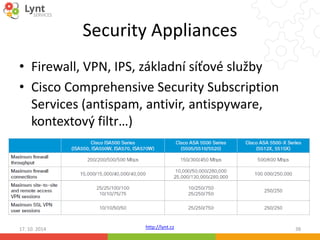 Security Appliances 
• Firewall, VPN, IPS, základní síťové služby 
• Cisco Comprehensive Security Subscription 
Services (antispam, antivir, antispyware, 
kontextový filtr…) 
http://lynt.cz 
17. 10. 2014 38 
 