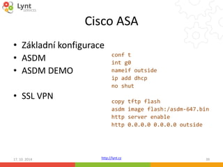Cisco ASA 
• Základní konfigurace 
• ASDM 
• ASDM DEMO 
• SSL VPN 
conf t 
int g0 
nameif outside 
ip add dhcp 
no shut 
copy tftp flash 
asdm image flash:/asdm-647.bin 
http server enable 
http 0.0.0.0 0.0.0.0 outside 
17. 10. 2014 http://lynt.cz 39 
 