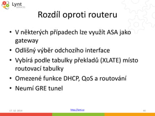 Rozdíl oproti routeru 
• V některých případech lze využít ASA jako 
gateway 
• Odlišný výběr odchozího interface 
• Vybírá podle tabulky překladů (XLATE) místo 
routovací tabulky 
• Omezené funkce DHCP, QoS a routování 
• Neumí GRE tunel 
http://lynt.cz 
17. 10. 2014 40 
 