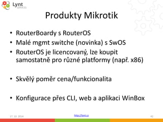 Produkty Mikrotik 
• RouterBoardy s RouterOS 
• Malé mgmt switche (novinka) s SwOS 
• RouterOS je licencovaný, lze koupit 
samostatně pro různé platformy (např. x86) 
• Skvělý poměr cena/funkcionalita 
• Konfigurace přes CLI, web a aplikaci WinBox 
http://lynt.cz 
17. 10. 2014 42 
 