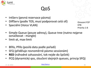 QoS 
• IntServ (pevná rezervace pásma) 
• DiffServ (podle TOS, musí podporovat celá síť) 
• Speciální (Voice VLAN) 
Omezení P2P 
HTB 
Priorita 1-8 
• Simple Queue (pouze adresy), Queue tree (nutno nejprve 
označkovat - mangle) 
• limit-at, max-limit 
• Bfifo, Pfifo (posílá data podle pořadí) 
• SFQ (přiděluje rovnoměrně pásmo sessionám) 
• RED (náhodné zahazování, tok nejde do špiček) 
• PCQ (dynamický qos, sloučení stejných queues, princip SFQ) 
17. 10. 2014 http://lynt.cz 46 
 