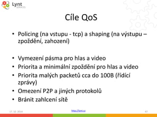 Cíle QoS 
• Policing (na vstupu - tcp) a shaping (na výstupu – 
zpoždění, zahození) 
• Vymezení pásma pro hlas a video 
• Priorita a minimální zpoždění pro hlas a video 
• Priorita malých packetů cca do 100B (řídící 
zprávy) 
• Omezení P2P a jiných protokolů 
• Bránit zahlcení sítě 
17. 10. 2014 http://lynt.cz 47 
 