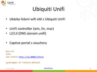 Ubiquiti Unifi 
• Ukázka řešení wifi sítě s Ubiquiti UniFi 
• UniFi controller (win, lin, mac) 
• L2/L3 (DNS záznam unifi) 
• Captive portal s vouchery 
http://lynt.cz 
mca-cli 
info 
set-inform http://ip:8080/inform 
syswrapper.sh restore-default 
17. 10. 2014 50 
 