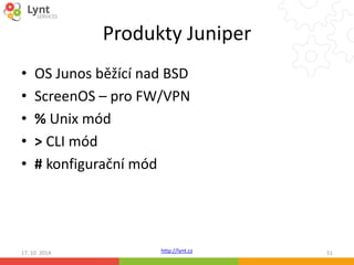 Produkty Juniper 
• OS Junos běžící nad BSD 
• ScreenOS – pro FW/VPN 
• % Unix mód 
• > CLI mód 
• # konfigurační mód 
http://lynt.cz 
17. 10. 2014 51 
 