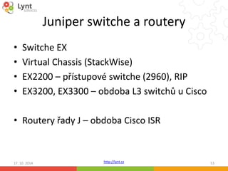 Juniper switche a routery 
• Switche EX 
• Virtual Chassis (StackWise) 
• EX2200 – přístupové switche (2960), RIP 
• EX3200, EX3300 – obdoba L3 switchů u Cisco 
• Routery řady J – obdoba Cisco ISR 
http://lynt.cz 
17. 10. 2014 53 
 