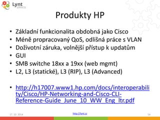 Produkty HP 
• Základní funkcionalita obdobná jako Cisco 
• Méně propracovaný QoS, odlišná práce s VLAN 
• Doživotní záruka, volnější přístup k updatům 
• GUI 
• SMB switche 18xx a 19xx (web mgmt) 
• L2, L3 (statické), L3 (RIP), L3 (Advanced) 
• http://h17007.www1.hp.com/docs/interoperabili 
ty/Cisco/HP-Networking-and-Cisco-CLI-Reference- 
Guide_June_10_WW_Eng_ltr.pdf 
http://lynt.cz 
17. 10. 2014 54 
 