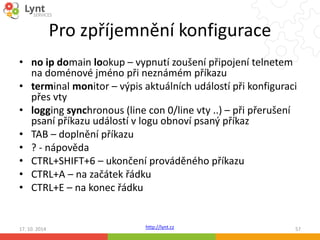 Pro zpříjemnění konfigurace 
• no ip domain lookup – vypnutí zoušení připojení telnetem 
na doménové jméno při neznámém příkazu 
• terminal monitor – výpis aktuálních událostí při konfiguraci 
http://lynt.cz 
přes vty 
• logging synchronous (line con 0/line vty ..) – při přerušení 
psaní příkazu událostí v logu obnoví psaný příkaz 
• TAB – doplnění příkazu 
• ? - nápověda 
• CTRL+SHIFT+6 – ukončení prováděného příkazu 
• CTRL+A – na začátek řádku 
• CTRL+E – na konec řádku 
17. 10. 2014 57 
 
