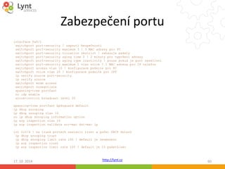Zabezpečení portu 
interface Fa0/1 
switchport port-security ! zapnutí bezpečnosti 
switchport port-security maximum 3 ! 3 MAC adresy pro PC 
switchport port-security violation restrict ! zahazuje pakety 
switchport port-security aging time 2 ! 2 minuty pro vypršení adresy 
switchport port-security aging type inactivity ! pouze pokud je port neaktivní 
switchport port-security maximum 1 vlan voice ! 1 MAC adresa pro IP telefon 
switchport access vlan 10 ! konfigurace podsite pro PC 
switchport voice vlan 20 ! konfigurace podsite pro IPT 
ip verify source port-security 
ip verify source 
switchport mode access 
switchport nonegotiate 
spanning-tree portfast 
no cdp enable 
storm-control broadcast level 20 
http://lynt.cz 
spanning-tree portfast bpduguard default 
ip dhcp snooping 
ip dhcp snooping vlan 10 
no ip dhcp snooping information option 
ip arp inspection vlan 10 
ip arp inspection validate src-mac dst-mac ip 
int Gi0/4 ! na trunk portech nastavit trust a počet DHCP dotazů 
ip dhcp snooping trust 
ip dhcp snooping limit rate 100 ! default je neomezeno 
ip arp inspection trust 
ip arp inspection limit rate 100 ! default je 15 paketů/sec 
17. 10. 2014 60 
 