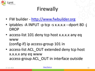 Firewally 
• FW builder - http://www.fwbuilder.org 
• iptables -A INPUT -p tcp -s x.x.x.x --dport 80 -j 
DROP 
• access-list 101 deny tcp host x.x.x.x any eq 
www 
(config-if) ip access-group 101 in 
• access-list ACL_OUT extended deny tcp host 
x.x.x.x any eq www 
access-group ACL_OUT in interface outside 
http://lynt.cz 
17. 10. 2014 62 
 