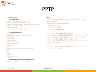 PPTP 
Cisco: 
aaa authentication ppp <group-name> local 
vpdn enable 
vpdn-group <group-name> 
accept-dialin 
protocol pptp 
virtual-template 1 
interface Virtual-Template1 
ip address 192.168.103.209 255.255.255.240 
peer default ip address pool <pool-name> 
ppp encrypt mppe auto required 
ppp authentication ms-chap-v2 <group-name> 
ppp multilink 
ip local pool <pool-name> 192.168.103.211 
192.168.103.221 
http://lynt.cz 
• Balíček pptpd 
• /etc/pptpd.conf 
#nastaveni parametru pripojeni 
option /etc/ppp/pptpd-options 
#lokalni adresa/adresy pridelovane klientum 
localip 192.168.119.1 
#adresy klientu 
remoteip 192.168.119.2-254 
• /etc/ppp/pptpd-options 
name pptpd 
#vyzadovat MSCHAPv2 s sifrovanim 
refuse-pap 
refuse-chap 
refuse-mschap 
require-mschap-v2 
require-mppe-128 
proxyarp 
lock 
#vypnuti nekompatibilnich kompresi 
nobsdcomp 
novj 
novjccomp 
nologfd 
ms-dns 8.8.8.8 
• Konfigurace uživatelů v /etc/ppp/chap-secrets 
<user> pptpd <pass> * 
17. 10. 2014 64 
 