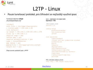 L2TP - Linux 
• Pouze tunelovací protokol, pro šifrování se nejčastěji využívá ipsec 
Ipsec – openswan nebo ipsec-tools 
OpenSwan + PSK: 
/etc/ipsec.conf 
version 2.0 
config setup 
conn vpnserver 
PSK v /etc/ipsec.d/ipsec.secrets 
%any %any : PSK "velmi tajny klic" 
http://lynt.cz 
Tunelovací daemon xl2tpd 
/etc/xl2tpd/xl2tpd.conf 
[global] 
auth file = /etc/ppp/chap-secrets 
; listen-addr = 192.168.1.98 
[lns default] 
ip range = 192.168.1.128-192.168.1.254 
local ip = 192.168.1.1 
require chap = yes 
refuse pap = yes 
require authentication = yes 
name = LinuxVPNserver 
ppp debug = yes 
pppoptfile = /etc/ppp/options.xl2tpd 
length bit = yes 
Chap-secrets podobně jako u PPTP 
protostack=netkey 
nat_traversal=yes 
oe=off 
type=transport 
;tunnel mod neni podporovan windows 
authby=secret 
pfs=no 
rekey=no 
keyingtries=1 
left=%defaultroute 
leftprotoport=udp/l2tp 
leftid=@<hostname/ip serveru> 
right=%any 
rightprotoport=udp/%any 
auto=add 
17. 10. 2014 65 
 