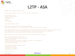 L2TP - ASA 
http://lynt.cz 
username <jmeno> password <heslo> mschap 
ip local pool l2tp-pool 192.168.1.2-192.168.1.254 mask 255.255.255.0 
crypto isakmp policy 10 
authentication pre-share 
encryption 3des 
hash sha 
group 2 
lifetime 86400 
crypto isakmp enable outside 
crypto ipsec transform-set vpn-ts esp-3des esp-sha-hmac 
crypto ipsec transform-set vpn-ts mode transport //zapnutí transport módu pro windows 
crypto dynamic-map vpn-map 10 set transform-set vpn-ts //definování šablony přijímající spojení založené na vpn-ts 
crypto map mymap 65535 ipsec-isakmp dynamic vpn-map //přilepení šablony vpn-map na IKE vyjednávání 
crypto map mymap interface outside //zapnutí mymap, která přijímá IKE připojení 
same-security-traffic permit intra-interface //povolení komunikace mezi vpn klienty 
tunnel-group DefaultRAGroup type ipsec-ra 
tunnel-group DefaultRAGroup general-attributes 
address-pool l2tp-pool 
authentication-server-group LOCAL //ověřování uživatelů z lokální databázi 
tunnel-group DefaultRAGroup ipsec-attributes 
pre-shared-key <psk klic> 
tunnel-group DefaultRAGroup ppp-attributes 
no authentication chap 
authentication ms-chap-v1 
authentication ms-chap-v2 
isakmp nat-traversal 
17. 10. 2014 66 
 
