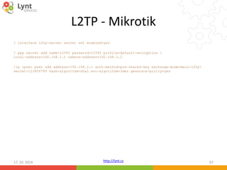 L2TP - Mikrotik 
/ interface l2tp-server server set enabled=yes 
/ ppp secret add name=12345 password=12345 profile=default-encryption  
local-address=192.168.1.1 remote-address=192.168.1.2 
/ip ipsec peer add address=192.168.1.1 auth-method=pre-shared-key exchange-mode=main-l2tp 
secret=123456789 hash-algorithm=sha1 enc-algorithm=3des generate-policy=yes 
http://lynt.cz 
17. 10. 2014 67 
 