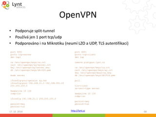 OpenVPN 
• Podporuje split-tunnel 
• Používá jen 1 port tcp/udp 
• Podporováno i na Mikrotiku (neumí LZO a UDP, TLS autentifikaci) 
port 4001 
proto tcp-client 
dev tap 
remote platypus.lynt.cz 
ca /etc/openvpn/keys/ca.crt 
cert /etc/openvpn/keys/xy.crt 
key /etc/openvpn/keys/xy.key 
dh /etc/openvpn/keys/dh1024.pem 
pull 
tls-client 
ns-cert-type server 
keepalive 10 120 
comp-lzo 
persist-key 
persist-tun 
http://lynt.cz 
port 4001 
proto tcp-server 
dev tap1 
ca /etc/openvpn/keys/ca.crt 
cert /etc/openvpn/xy/server.crt 
key /etc/openvpn/xy/server.key 
dh /etc/openvpn/keys/dh1024.pem 
mode server 
ifconfig-pool-persist xy.txt 
ifconfig-pool 192.168.21.2 192.168.201.10 
255.255.255.0 
keepalive 10 120 
comp-lzo 
ifconfig 192.168.21.1 255.255.255.0 
persist-key 
persist-tun 
17. 10. 2014 68 
 