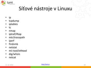 Síťové nástroje v Linuxu 
http://lynt.cz 
• ip 
• tcpdump 
• iptables 
• tc 
• nmap 
• iptraf/iftop 
• mtr/tracepath 
• iperf 
• findsmb 
• netstat 
• mii-tool/ethtool 
• dig/whois 
• netcat 
17. 10. 2014 69 
 