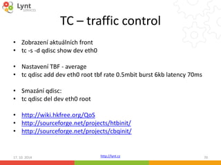 TC – traffic control 
• Zobrazení aktuálních front 
• tc -s -d qdisc show dev eth0 
• Nastavení TBF - average 
• tc qdisc add dev eth0 root tbf rate 0.5mbit burst 6kb latency 70ms 
• Smazání qdisc: 
• tc qdisc del dev eth0 root 
• http://wiki.hkfree.org/QoS 
• http://sourceforge.net/projects/htbinit/ 
• http://sourceforge.net/projects/cbqinit/ 
17. 10. 2014 http://lynt.cz 70 
 