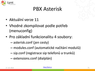PBX Asterisk 
• Aktuální verze 11 
• Vhodné zkompilovat podle potřeb 
(menuconfig) 
• Pro základní funkcionalitu 4 soubory: 
– asterisk.conf (jen cesty) 
– modules.conf (automatické načítání modulů) 
– sip.conf (registrace sip telefonů a trunků) 
– extensions.conf (dialplán) 
http://lynt.cz 
17. 10. 2014 71 
 