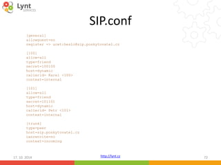 SIP.conf 
[general] 
allowguest=no 
register => ucet:heslo@sip.poskytovatel.cz 
http://lynt.cz 
[100] 
allow=all 
type=friend 
secret=100100 
host=dynamic 
callerid= Karel <100> 
context=internal 
[101] 
allow=all 
type=friend 
secret=101101 
host=dynamic 
callerid= Petr <101> 
context=internal 
[trunk] 
type=peer 
host=sip.poskytovatel.cz 
canrenvite=no 
context=incoming 
17. 10. 2014 72 
 