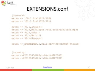 EXTENSIONS.conf 
[internal] 
exten => 100,1,Dial(SIP/100) 
exten => 101,1,Dial(SIP/101) 
exten => 99,1,Answer() 
exten => 99,n,MP3Player(/etc/asterisk/test.mp3) 
exten => 99,n,Echo() 
exten => 99,n,Wait(1) 
exten => 99,n,Hangup() 
exten =>_XXXXXXXXX,1,Dial(SIP/420${EXTEN}@trunk) 
[incoming] 
exten =>420123456100,1,Dial(SIP/100) 
exten =>420123456101,1,Dial(SIP/101) 
http://lynt.cz 
17. 10. 2014 73 
 