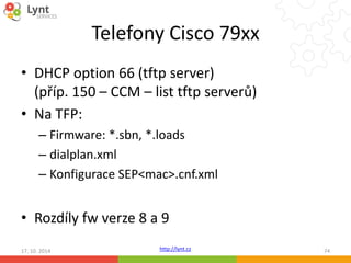 Telefony Cisco 79xx 
• DHCP option 66 (tftp server) 
(příp. 150 – CCM – list tftp serverů) 
• Na TFP: 
– Firmware: *.sbn, *.loads 
– dialplan.xml 
– Konfigurace SEP<mac>.cnf.xml 
• Rozdíly fw verze 8 a 9 
17. 10. 2014 http://lynt.cz 74 
 