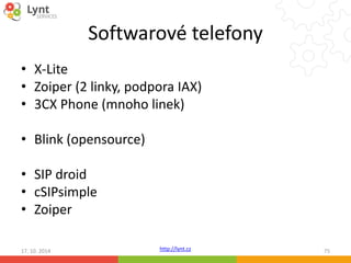 Softwarové telefony 
• X-Lite 
• Zoiper (2 linky, podpora IAX) 
• 3CX Phone (mnoho linek) 
• Blink (opensource) 
• SIP droid 
• cSIPsimple 
• Zoiper 
17. 10. 2014 http://lynt.cz 75 
 