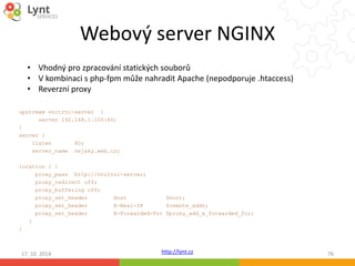 Webový server NGINX 
• Vhodný pro zpracování statických souborů 
• V kombinaci s php-fpm může nahradit Apache (nepodporuje .htaccess) 
• Reverzní proxy 
http://lynt.cz 
upstream vnitrni-server { 
server 192.168.1.100:80; 
} 
server { 
listen 80; 
server_name nejaky.web.cz; 
location / { 
proxy_pass http://vnitrni-server; 
proxy_redirect off; 
proxy_buffering off; 
proxy_set_header Host $host; 
proxy_set_header X-Real-IP $remote_addr; 
proxy_set_header X-Forwarded-For $proxy_add_x_forwarded_for; 
} 
} 
17. 10. 2014 76 
 